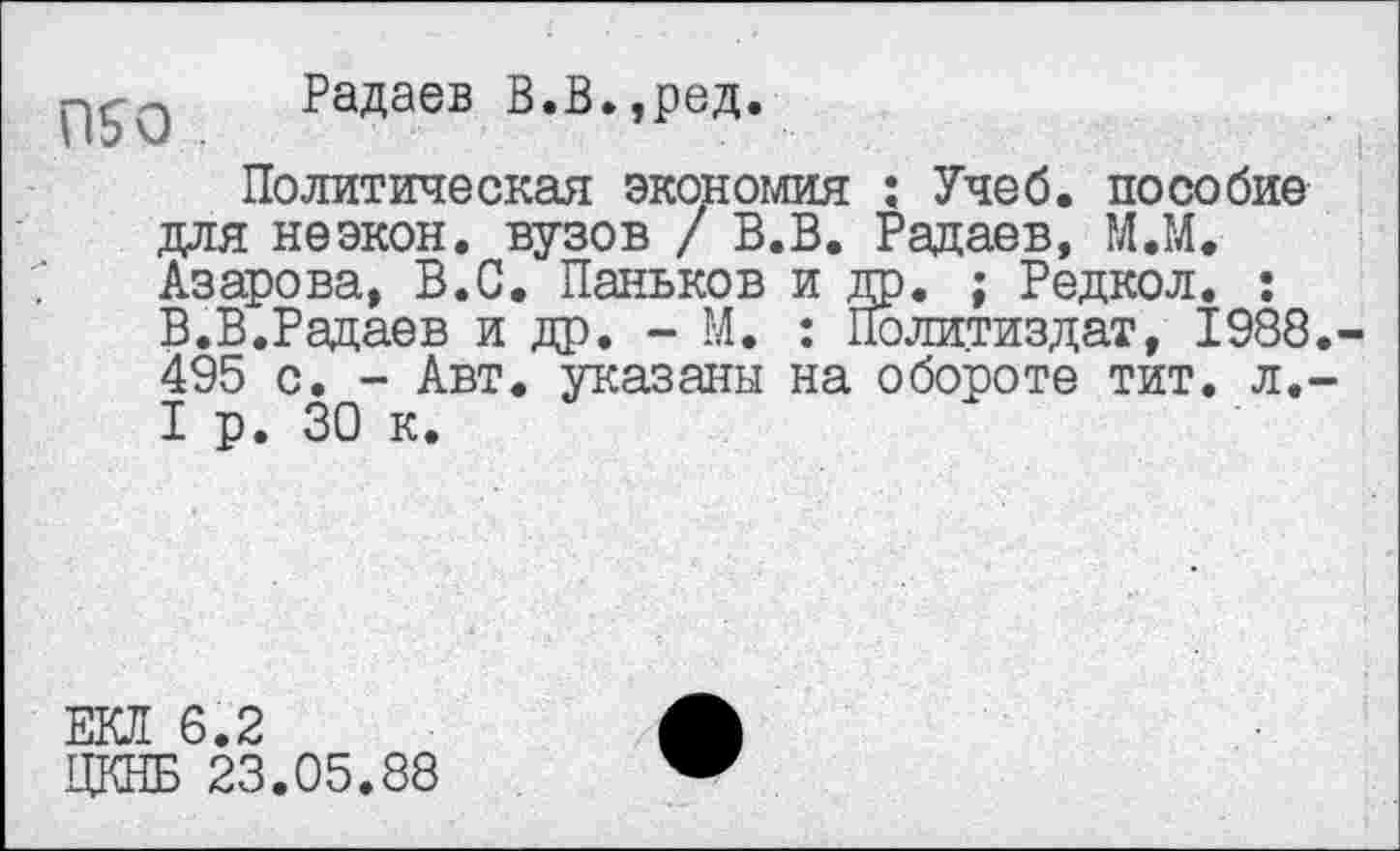 ﻿Радаев В.В.,ред.
Политическая экономия : Учеб, пособие для неэкон, вузов / В.В. Радаев, М.М. Азарова, В.С. Паньков и др. ; Редкол. : В.В.Радаев и др. - М. : Политиздат, 1988.-495 с. - Авт. указаны на обороте тит. л.-I р. 30 к.
ЕКЛ 6.2
ЦКНБ 23.05.88